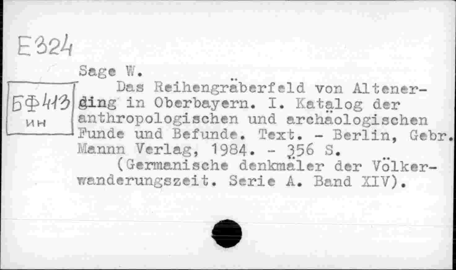 ﻿Е324
БфМ
ИН
Sage W.
Das Reihengräberfeld von Altener-4ing in Oberbayern. I. Katalog der anthropologischen und archäologischen Funde und Befunde. Text. - Berlin, Gebr Mannn Verlag, 1984. - ß.56 S.
(Germanische denkmaler der Völker-
wanderungszeit. Serie A. Band XIV).